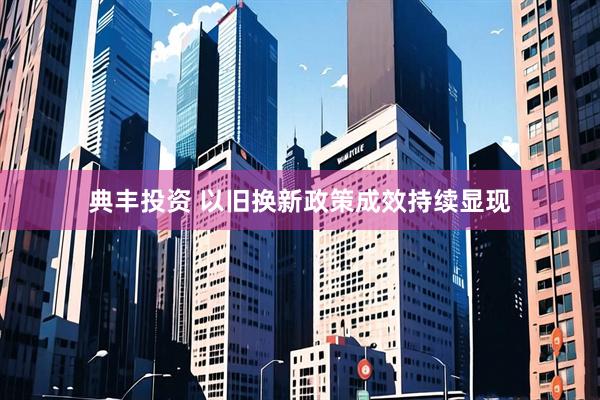 典丰投资 以旧换新政策成效持续显现