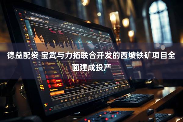 德益配资 宝武与力拓联合开发的西坡铁矿项目全面建成投产