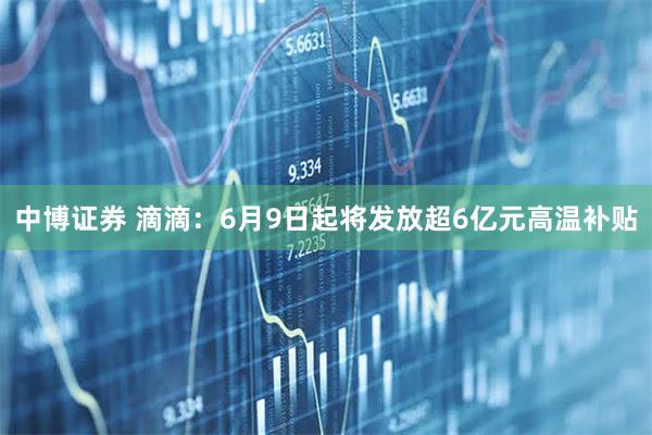 中博证券 滴滴：6月9日起将发放超6亿元高温补贴