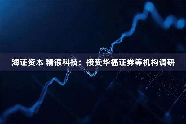 海证资本 精锻科技：接受华福证券等机构调研