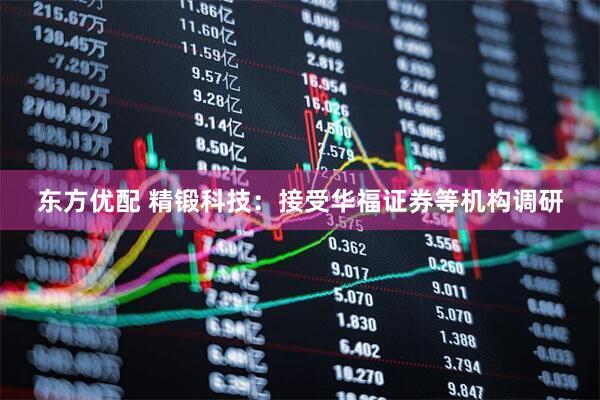 东方优配 精锻科技：接受华福证券等机构调研
