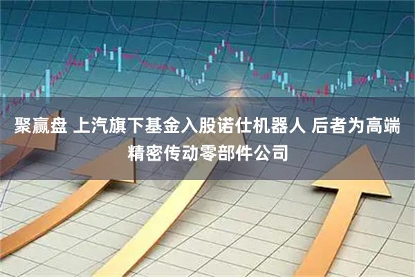 聚赢盘 上汽旗下基金入股诺仕机器人 后者为高端精密传动零部件公司