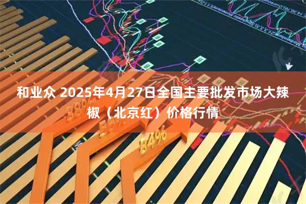 和业众 2025年4月27日全国主要批发市场大辣椒（北京红）价格行情