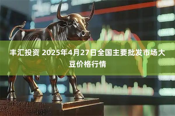 丰汇投资 2025年4月27日全国主要批发市场大豆价格行情