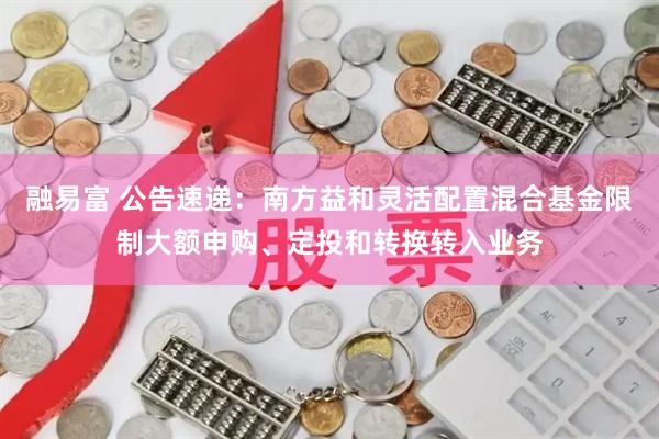 融易富 公告速递：南方益和灵活配置混合基金限制大额申购、定投和转换转入业务