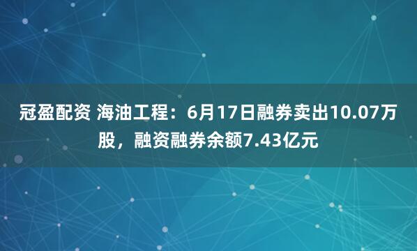 冠盈配资 海油工程：6月17日融券卖出10.07万股，融资融券余额7.43亿元