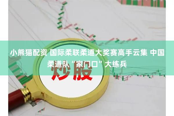 小熊猫配资 国际柔联柔道大奖赛高手云集&#32;中国柔道队“家门口”大练兵