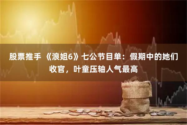 股票推手 《浪姐6》七公节目单：假期中的她们收官，叶童压轴人气最高