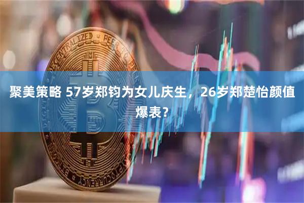 聚美策略 57岁郑钧为女儿庆生，26岁郑楚怡颜值爆表？