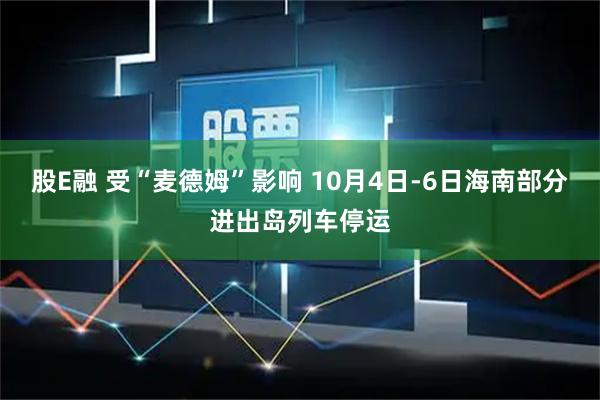 股E融 受“麦德姆”影响 10月4日-6日海南部分进出岛列车停运