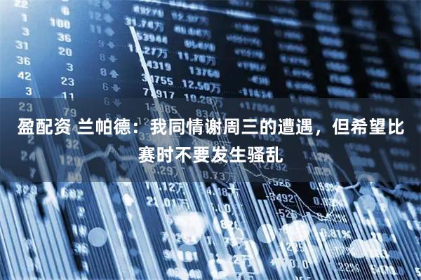 盈配资 兰帕德：我同情谢周三的遭遇，但希望比赛时不要发生骚乱