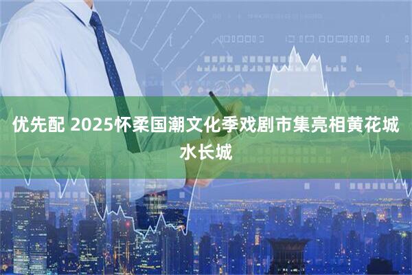 优先配 2025怀柔国潮文化季戏剧市集亮相黄花城水长城