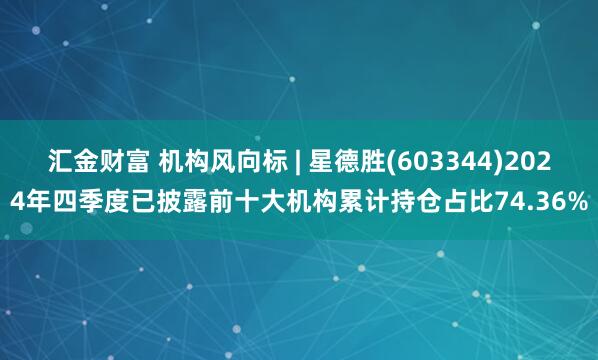 汇金财富 机构风向标 | 星德胜(603344)2024年四季度已披露前十大机构累计持仓占比74.36%